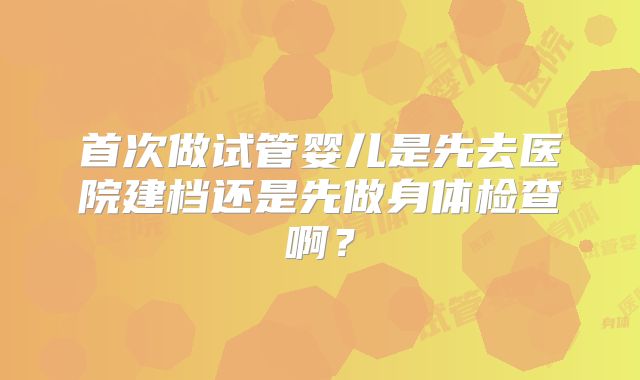 首次做试管婴儿是先去医院建档还是先做身体检查啊?