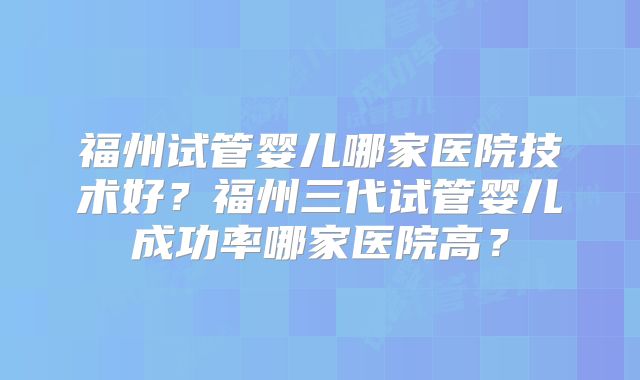 福州试管婴儿哪家医院技术好?福州三代试管婴儿成功率哪家医院高?