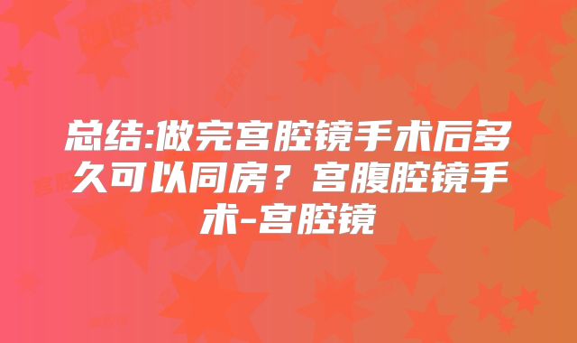 总结:做完宫腔镜手术后多久可以同房?宫腹腔镜手术-宫腔镜