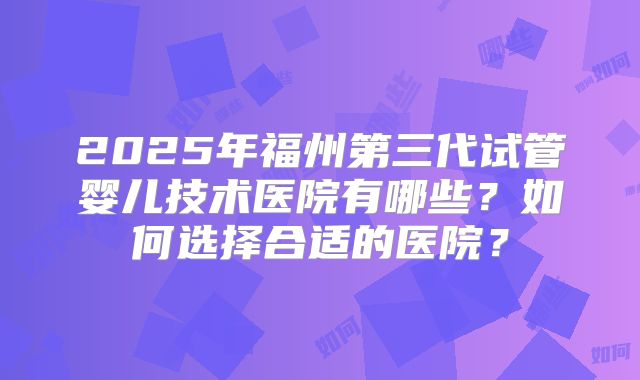 2025年福州第三代试管婴儿技术医院有哪些?如何选择合适的医院?