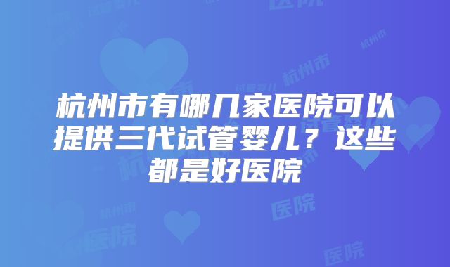杭州市有哪几家医院可以提供三代试管婴儿?这些都是好医院