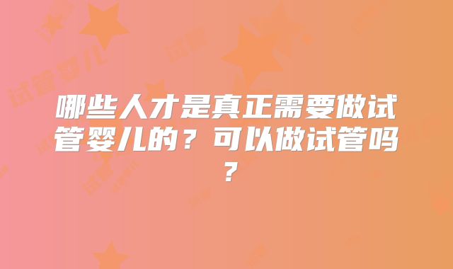 哪些人才是真正需要做试管婴儿的?可以做试管吗?