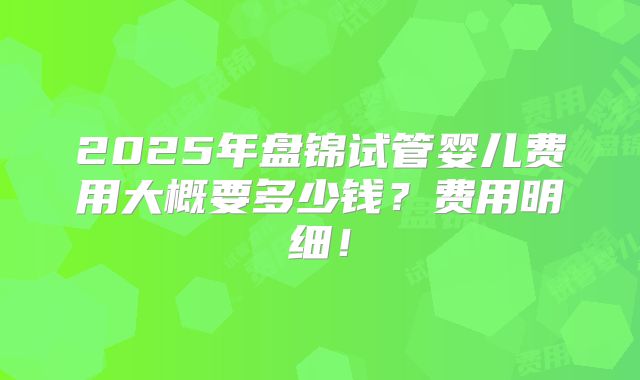 2025年盘锦试管婴儿费用大概要多少钱?费用明细!