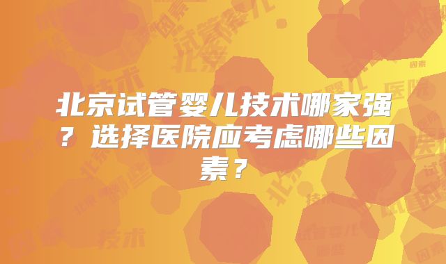 北京试管婴儿技术哪家强?选择医院应考虑哪些因素?