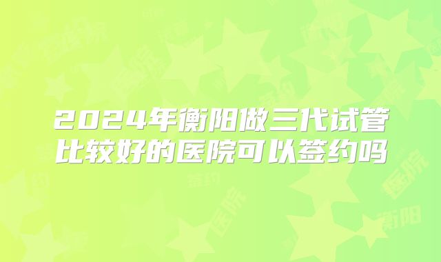 2024年衡阳做三代试管比较好的医院可以签约吗