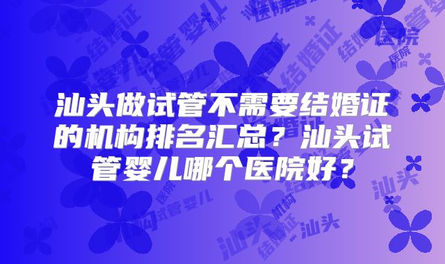 汕头做试管不需要结婚证的机构排名汇总?汕头试管婴儿哪个医院好?