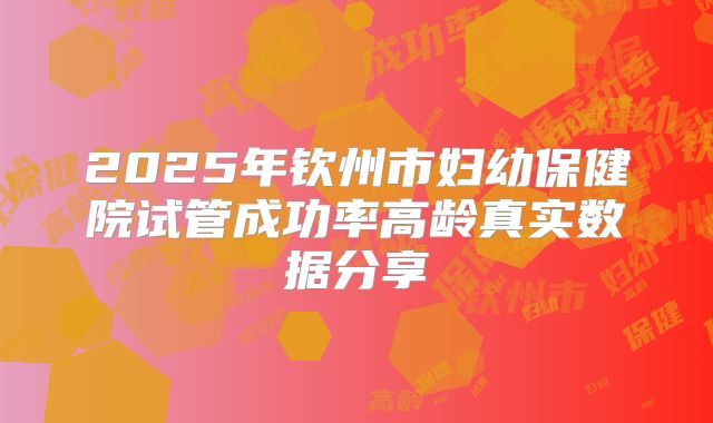 2025年钦州市妇幼保健院试管成功率高龄真实数据分享