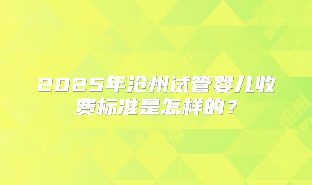 2025年沧州试管婴儿收费标准是怎样的?