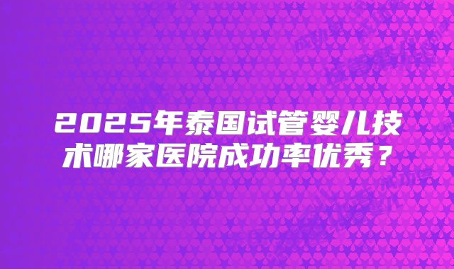 2025年泰国试管婴儿技术哪家医院成功率优秀？