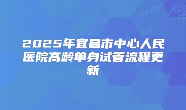 2025年宜昌市中心人民医院高龄单身试管流程更新