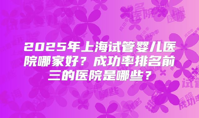 2025年上海试管婴儿医院哪家好？成功率排名前三的医院是哪些？