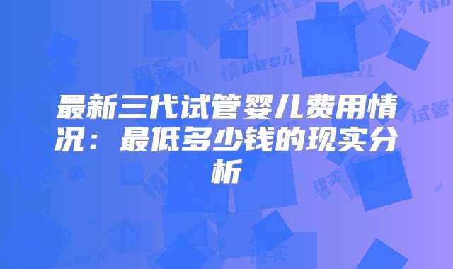最新三代试管婴儿费用情况:最低多少钱的现实分析