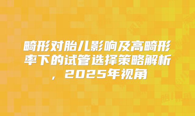 畸形对胎儿影响及高畸形率下的试管选择策略解析，2025年视角