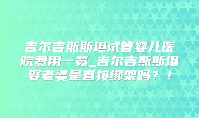 吉尔吉斯斯坦试管婴儿医院费用一览_吉尔吉斯斯坦娶老婆是直接绑架吗？！
