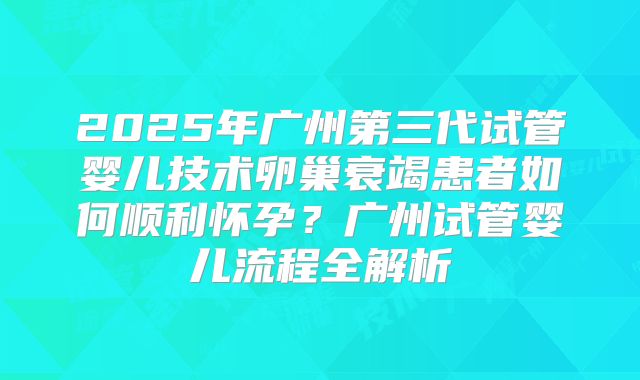 2025年广州第三代试管婴儿技术卵巢衰竭患者如何顺利怀孕?广州试管婴儿流程全解析