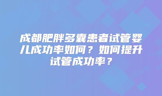 成都肥胖多囊患者试管婴儿成功率如何?如何提升试管成功率?
