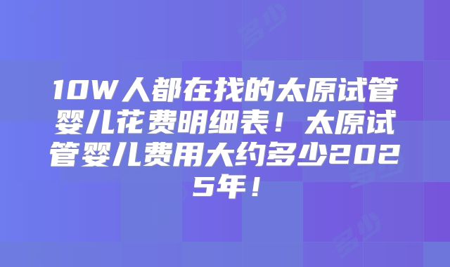 10W人都在找的太原试管婴儿花费明细表!太原试管婴儿费用大约多少2025年!