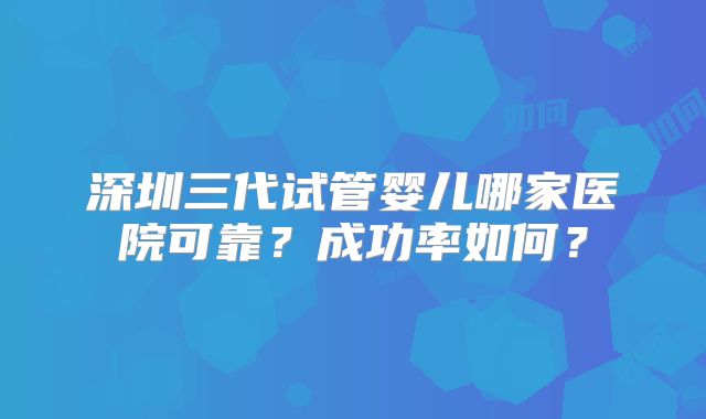 深圳三代试管婴儿哪家医院可靠?成功率如何?