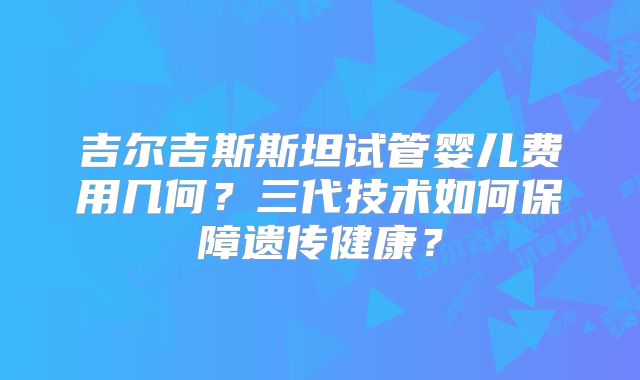 吉尔吉斯斯坦试管婴儿费用几何?三代技术如何保障遗传健康?