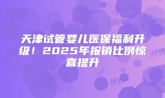 天津试管婴儿医保福利升级!2025年报销比例惊喜提升