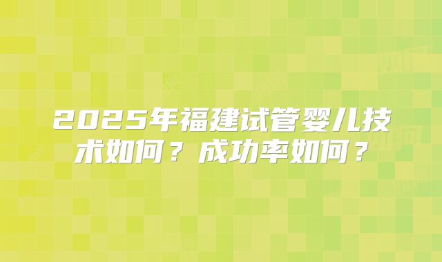2025年福建试管婴儿技术如何?成功率如何?