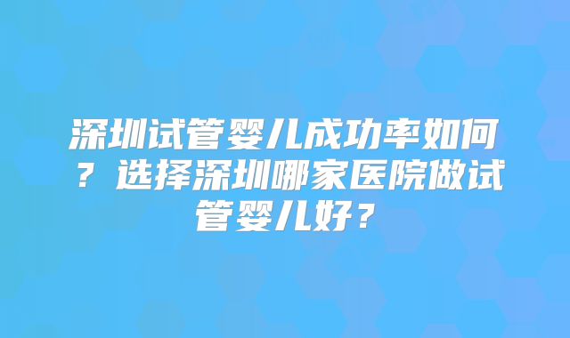 深圳试管婴儿成功率如何?选择深圳哪家医院做试管婴儿好?