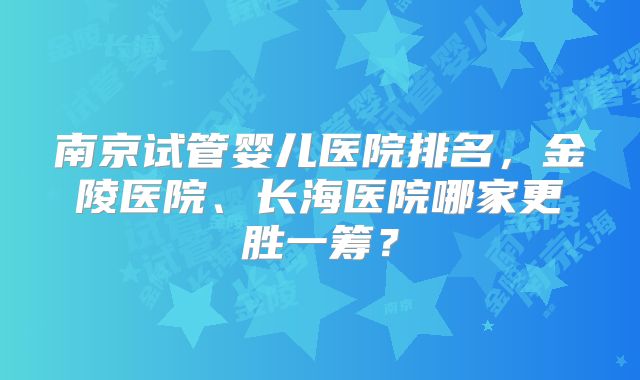 南京试管婴儿医院排名，金陵医院、长海医院哪家更胜一筹？