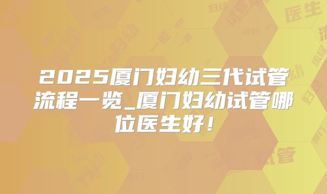 2025厦门妇幼三代试管流程一览_厦门妇幼试管哪位医生好!
