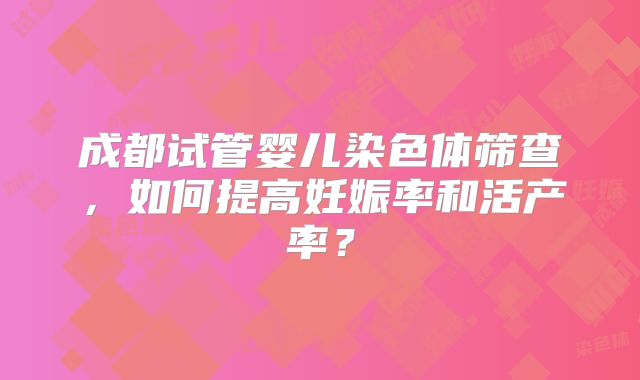 成都试管婴儿染色体筛查,如何提高妊娠率和活产率?