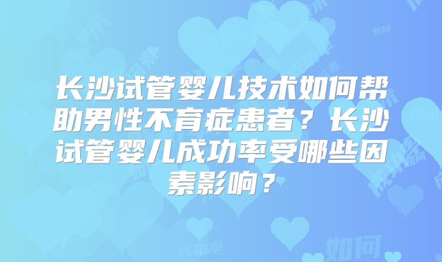长沙试管婴儿技术如何帮助男性不育症患者?长沙试管婴儿成功率受哪些因素影响?