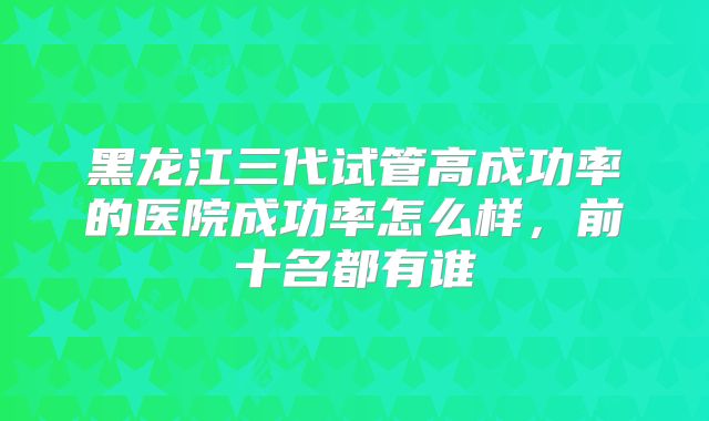 黑龙江三代试管高成功率的医院成功率怎么样,前十名都有谁