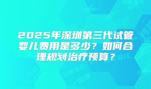 2025年深圳第三代试管婴儿费用是多少？如何合理规划治疗预算？