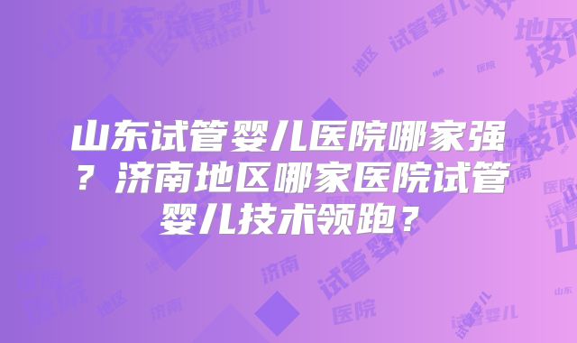 山东试管婴儿医院哪家强?济南地区哪家医院试管婴儿技术领跑?