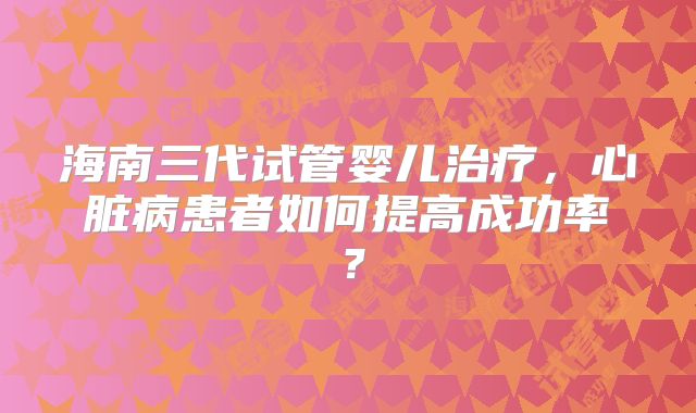 海南三代试管婴儿治疗，心脏病患者如何提高成功率？
