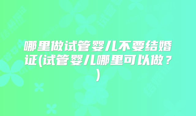 哪里做试管婴儿不要结婚证(试管婴儿哪里可以做？)