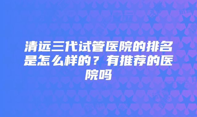 清远三代试管医院的排名是怎么样的？有推荐的医院吗