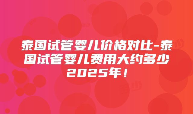 泰国试管婴儿价格对比-泰国试管婴儿费用大约多少2025年!