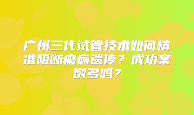广州三代试管技术如何精准阻断癫痫遗传?成功案例多吗?