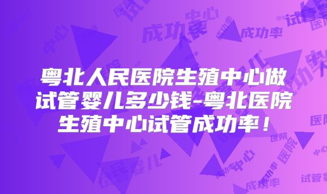 粤北人民医院生殖中心做试管婴儿多少钱-粤北医院生殖中心试管成功率！