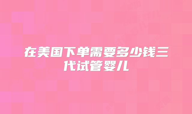 在美国下单需要多少钱三代试管婴儿