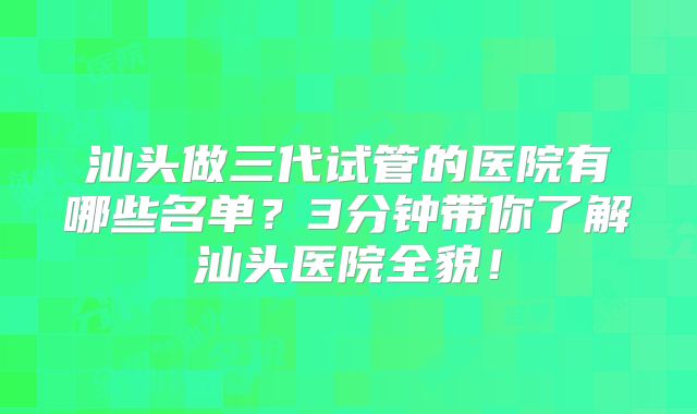 汕头做三代试管的医院有哪些名单?3分钟带你了解汕头医院全貌!
