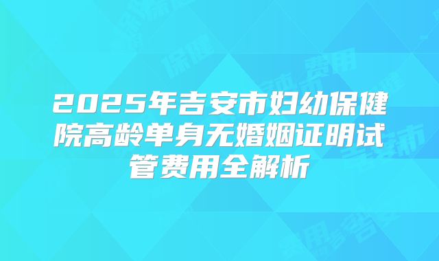 2025年吉安市妇幼保健院高龄单身无婚姻证明试管费用全解析