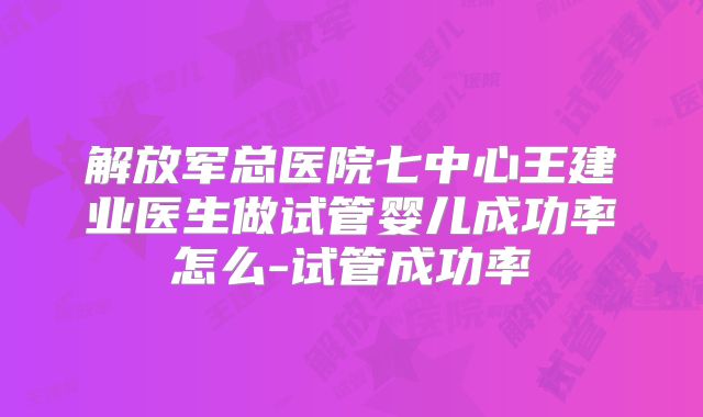 解放军总医院七中心王建业医生做试管婴儿成功率怎么-试管成功率