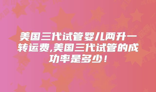 美国三代试管婴儿两升一转运费,美国三代试管的成功率是多少！