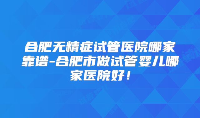 合肥无精症试管医院哪家靠谱-合肥市做试管婴儿哪家医院好！