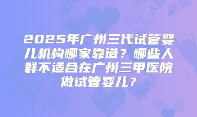 2025年广州三代试管婴儿机构哪家靠谱？哪些人群不适合在广州三甲医院做试管婴儿？
