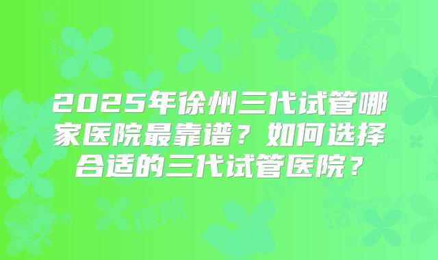 2025年徐州三代试管哪家医院最靠谱?如何选择合适的三代试管医院?