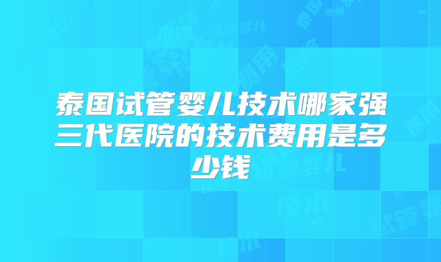 泰国试管婴儿技术哪家强三代医院的技术费用是多少钱