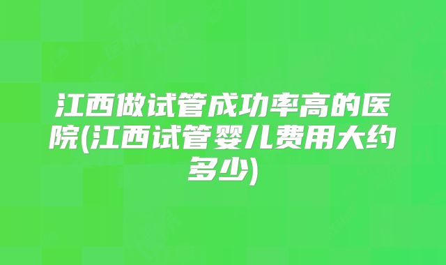 江西做试管成功率高的医院(江西试管婴儿费用大约多少)