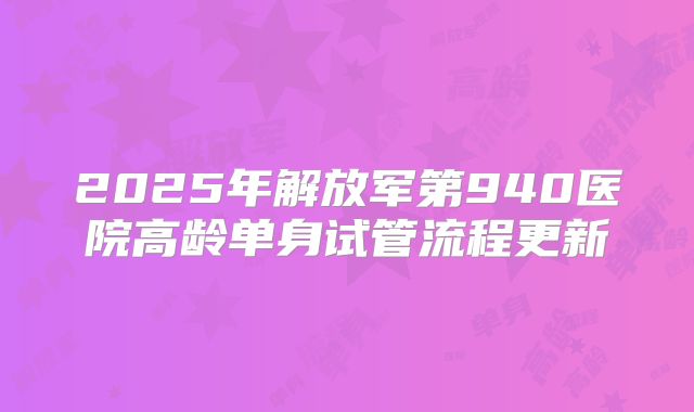 2025年解放军第940医院高龄单身试管流程更新